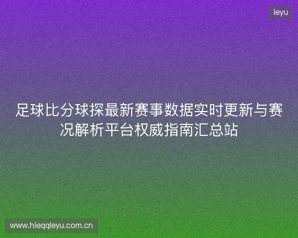 足球比分球探最新赛事数据实时更新与赛况解析平台权威指南汇总站 足球比分球探最新赛事数据实时更新与赛况解析平台权威指南汇总站